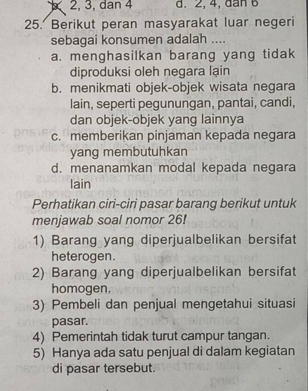 2, 3, dan 4 d. 2, 4, dan 6
25. Berikut peran masyarakat luar negeri
sebagai konsumen adalah ....
a. menghasilkan barang yang tidak
diproduksi oleh negara lạin
b. menikmati objek-objek wisata negara
lain, seperti pegunungan, pantai, candi,
dan objek-objek yang lainnya
c. memberikan pinjaman kepada negara
yang membutuhkan
d. menanamkan modal kepada negara
lain
Perhatikan ciri-ciri pasar barang berikut untuk
menjawab soal nomor 26!
1) Barang yang diperjualbelikan bersifat
heterogen.
2) Barang yang diperjualbelikan bersifat
homogen.
3) Pembeli dan penjual mengetahui situasi
pasar.
4) Pemerintah tidak turut campur tangan.
5) Hanya ada satu penjual di dalam kegiatan
di pasar tersebut.