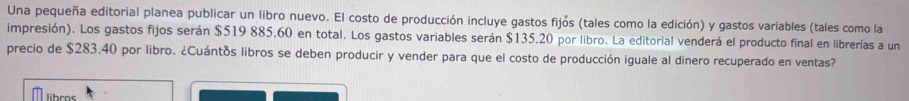 Una pequeña editorial planea publicar un libro nuevo. El costo de producción incluye gastos fijós (tales como la edición) y gastos varíables (tales como la 
impresión). Los gastos fijos serán $519 885.60 en total. Los gastos variables serán $135.20 por libro. La editorial venderá el producto final en librerías a un 
precio de $283.40 por libro. ¿Cuántos libros se deben producir y vender para que el costo de producción iguale al dinero recuperado en ventas? 
libros