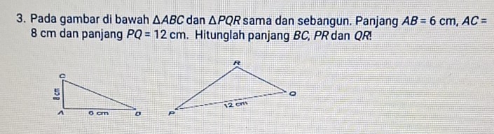 Pada gambar di bawah △ ABC dan △ PQR sama dan sebangun. Panjang AB=6cm, AC=
8 cm dan panjang PQ=12cm. Hitunglah panjang BC, PR dan QR!