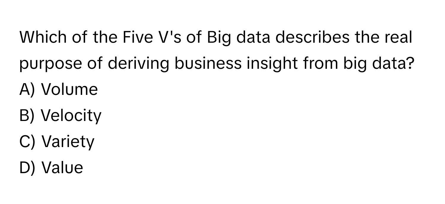 Which of the Five V's of Big data describes the real purpose of deriving business insight from big data?

A) Volume 
B) Velocity 
C) Variety 
D) Value