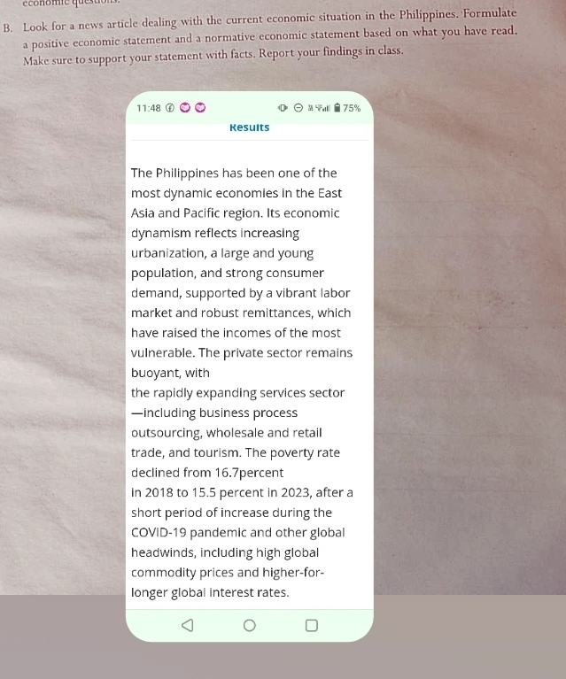 conomie que su 
B. Look for a news article dealing with the current economic situation in the Philippines. Formulate 
a positive economic statement and a normative economic statement based on what you have read, 
Make sure to support your statement with facts. Report your findings in class,
11:48 75%
Results 
The Philippines has been one of the 
most dynamic economies in the East 
Asia and Pacific region. Its economic 
dynamism reflects increasing 
urbanization, a large and young 
population, and strong consumer 
demand, supported by a vibrant labor 
market and robust remittances, which 
have raised the incomes of the most 
vulnerable. The private sector remains 
buoyant, with 
the rapidly expanding services sector 
—including business process 
outsourcing, wholesale and retail 
trade, and tourism. The poverty rate 
declined from 16.7percent
in 2018 to 15.5 percent in 2023, after a 
short period of increase during the 
COVID-19 pandemic and other global 
headwinds, including high global 
commodity prices and higher-for- 
longer global interest rates.
