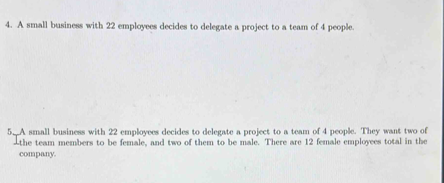 A small business with 22 employees decides to delegate a project to a team of 4 people. 
5. A small business with 22 employees decides to delegate a project to a team of 4 people. They want two of 
-the team members to be female, and two of them to be male. There are 12 female employees total in the 
company.