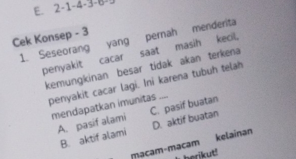 E. 2 -1-4- 
Cek Konsep - 3
1. Seseorang yang pernah menderita
penyakit cacar saat masih kecil,
kemungkinan besar tidak akan terkena
penyakit cacar lagi. Ini karena tubuh telah
mendapatkan imunitas ....
A. pasif alami C. pasif buatan
B. aktif alami D. aktif buatan
macam-macam kelainan
berikut!