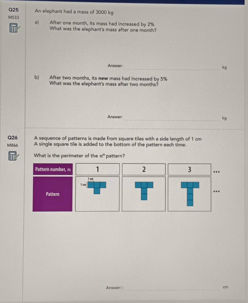 An elephant had a mass of 3000 kg
M533
a) After one month, its mass had increased by 2%
What was the elephant's mass after one month? 
Answer: 
_kg 
b) After two months, its new mass had increased by 5%
What was the elephant's mass after two months? 
Answer: 
_kg 
Q26 A sequence of patterns is made from square tiles with a side length of 1 cm
M866 A single square tile is added to the bottom of the pattern each time. 
What is the perimeter of the n^(th) pattern? 
Pattern number, 11 1 2 3 ..
1 cm
1 cm
Pattern 
. 
Answer: _ cm