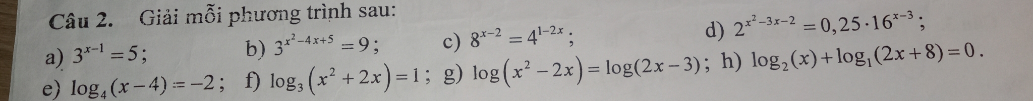 Giải mỗi phương trình sau: 
a) 3^(x-1)=5
b) 3^(x^2)-4x+5=9. c) 8^(x-2)=4^(1-2x) d) 2^(x^2)-3x-2=0,25· 16^(x-3); 
e) log _4(x-4)=-2; f) log _3(x^2+2x)=1 ； g) log (x^2-2x)=log (2x-3); h) log _2(x)+log _1(2x+8)=0.