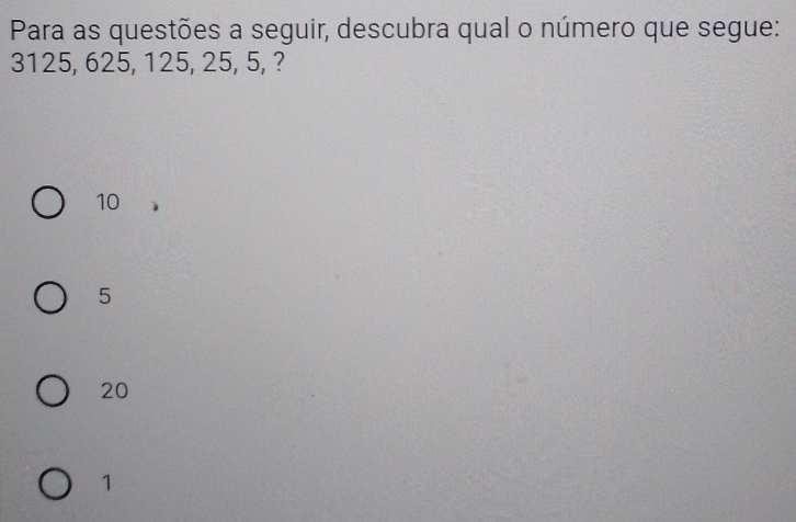 Para as questões a seguir, descubra qual o número que segue:
3125, 625, 125, 25, 5, ?
10
5
20
1