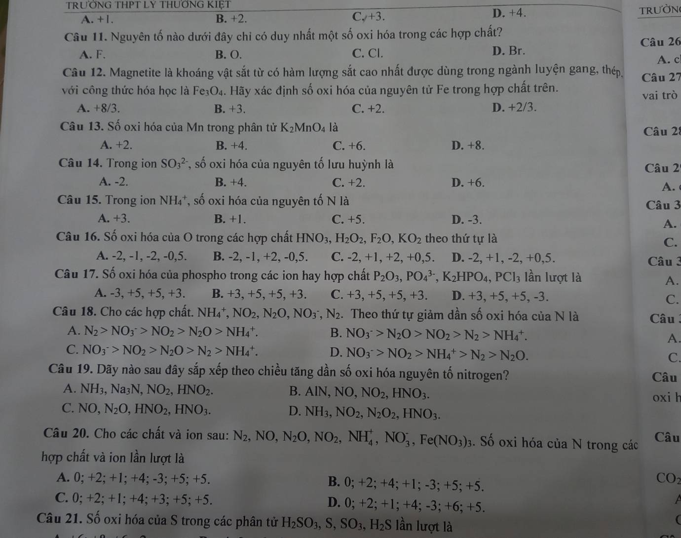 TRƯỐNG THPT LY THUỐNG KIẹT
A. +1. B. +2. C. +3. D. +4.
TRUờN
Câu 11. Nguyên tố nào dưới đây chỉ có duy nhất một số oxi hóa trong các hợp chất?
Câu 26
A. F. B. O. C. Cl. D. Br.
A. c
Câu 12. Magnetite là khoáng vật sắt từ có hàm lượng sắt cao nhất được dùng trong ngành luyện gang, thép. Câu 27
với công thức hóa học là Fe₃O₄. Hãy xác định số oxi hóa của nguyên tử Fe trong hợp chất trên.
vai trò
A. +8/3. B. +3. C. +2. D. +2/3.
Câu 13. Số oxi hóa của Mn trong phân tử K_2MnO_4 là Câu 28
A. +2. B. +4. C. +6. D. +8.
Câu 14. Trong ion SO_3^((2-) *, số oxi hóa của nguyên tố lưu huỳnh là Câu 2
A. -2. B. +4. C. +2. D. +6.
A.
Câu 15. Trong ion NH₄*, số oxi hóa của nguyên tố N là Câu 3
A. +3. B. +1. C. +5. D. -3.
A.
Câu 16. Số oxi hóa của O trong các hợp chất HNO_3),H_2O_2,F_2O,KO_2 theo thứ tự là
C.
A. -2, -1, -2, -0,5. B. -2, -1, +2, -0,5. C. -2, +1, +2, +0,5. D. -2, +1, -2, +0,5. Câu 3
Câu 17. Số oxi hóa của phospho trong các ion hay hợp chất P_2O_3,PO_4^((3-),K_2)HPO_4,PCl_3 lần lượt là
A.
A. -3, +5, +5, +3. B. +3, +5, +5, +3. C. +3, +5, +5, +3. D. +3, +5, +5, -3.
C.
Câu 18. Cho các hợp chất. NH_4^(+,NO_2),N_2O,NO_3^(-,N_2). Theo thứ tự giảm dần số oxi hóa của N là  Câu
A. N_2>NO_3^(->NO_2)>N_2O>NH_4^(+. B. NO_3^->N_2)O>NO_2>N_2>NH_4^(+.
A.
C. NO_3^->NO_2)>N_2O>N_2>NH_4^(+. D. NO_3^->NO_2)>NH_4^(+>N_2)>N_2O.
C.
Câu 19. Dãy nào sau đây sắp xếp theo chiều tăng dần số oxi hóa nguyên tố nitrogen? Câu
A. NH_3,Na_3N,NO_2,HNO_2. B. AlN,NO,NO_2,HNO_3.
oxi h
C. NO,N_2O,HNO_2,HNO_3. D. NH_3,NO_2,N_2O_2,HNO_3.
Câu 20. Cho các chất và ion sau: N_2,NO,N_2O,NO_2,NH_4^(+,NO_3^-,Fe(NO_3))_3. Số oxi hóa của N trong các Câu
hợp chất và ion lần lượt là
A. 0; +2; +1; +4; -3; +5; +5. B. 0; +2; +4; +1; -3; +5; +5.
CO2
C. 0; +2; +1; +4; +3; +5; +5. D. 0; +2; +1; +4; -3; +6; +5.
Câu 21. Số oxi hóa của S trong các phân tử H_2SO_3,S,SO_3,H_2S lần lượt là
(