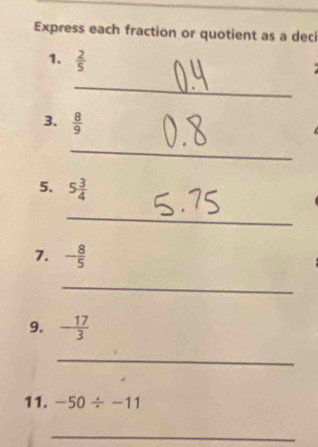 Express each fraction or quotient as a dec 
1.  2/5 
_ 
3.  8/9 
_ 
5. 5 3/4 
_ 
7. - 8/5 
_ 
9. - 17/3 
_ 
11. -50/ -11
_