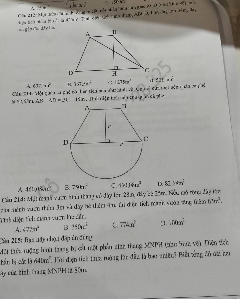 A. 750m^2 B 840m^2 C. 1500m
Câu 212: Một thửa đất hình mang bị cất một phần hình tam giác ACD (như hình ve ), biết
diện tích phần bị cắt là 425m^2. Tính diện tích hình thang ABCD, biết đáy lớn 34m, đáy
lớn gắp đôi đáy bé.
A. 637,5m^2 B. 367,5m^2 C. 1275m^2 D. 501,5m^2
Câu 213: Một quán cả phê có diện tích nền như hình vẽ. Chu vi của mặt nền quán cả phê
là 82, 68m. AB=AD=BC=15m. Tính diện tích nền của quán cà phê.
A. 460,08cm^2 B. 750m^2 C. 460, 08m^2 D. 82,68m^2
Câu 214: Một mảnh vườn hình thang có đáy lớn 28m, đáy bé 25m. Nếu mở rộng đáy lớn
của mảnh vườn thêm 3m và đáy bé thêm 4m, thì diện tích mảnh vườn tăng thêm 63m^2. 
Tính diện tích mảnh vườn lúc đầu.
A. 477m^2 B. 750m^2 C. 774m^2 D. 100m^2
Câu 215: Bạn hãy chọn đáp án đúng.
Một thửa ruộng hình thang bị cắt một phần hình thang MNPH (như hình vẽ). Diện tích
bhần bị cắt là 640m^2. Hỏi diện tích thửa ruộng lúc đầu là bao nhiêu? Biết tổng độ dài hai
cáy của hình thang MNPH là 80m.