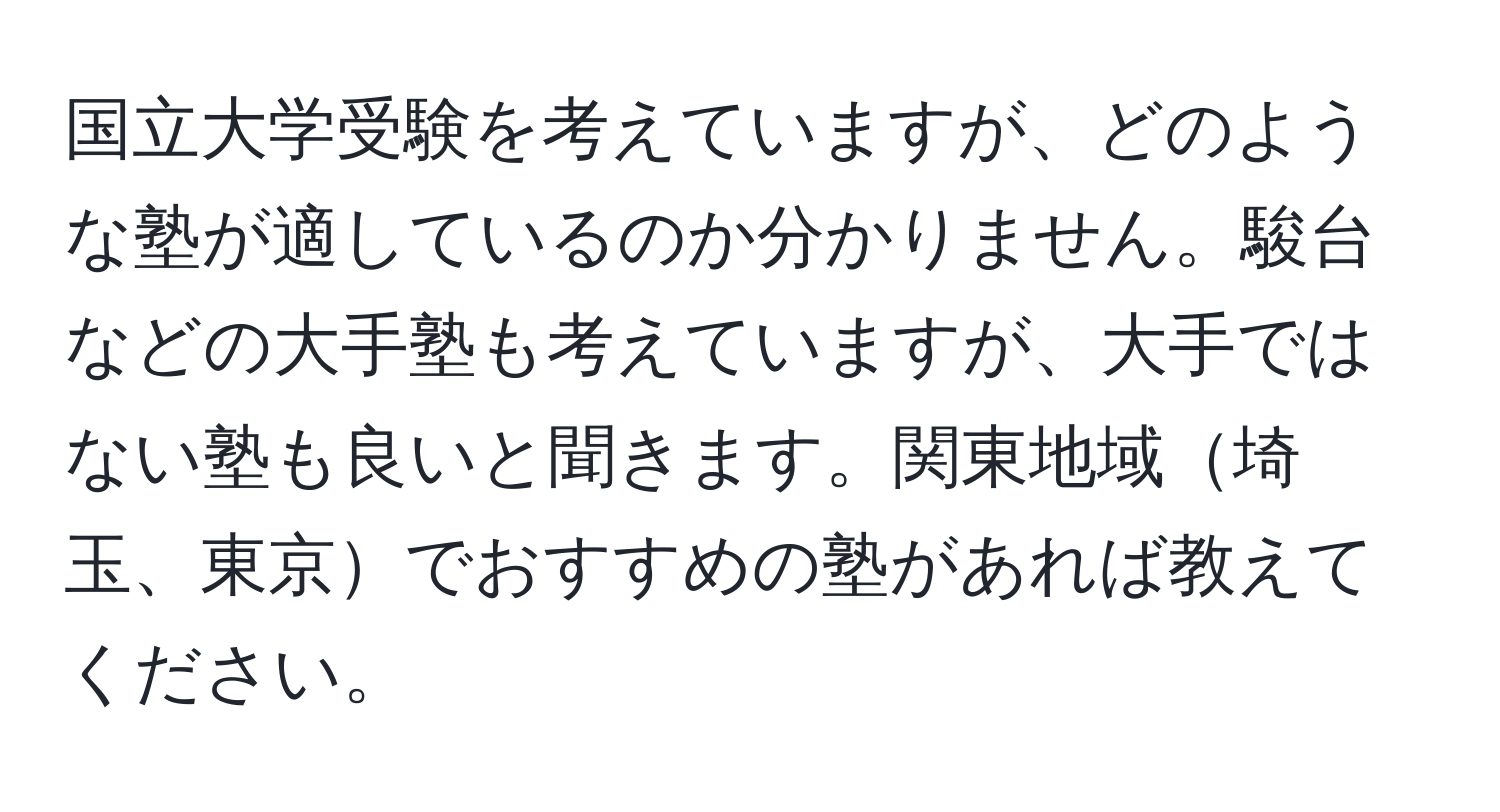 国立大学受験を考えていますが、どのような塾が適しているのか分かりません。駿台などの大手塾も考えていますが、大手ではない塾も良いと聞きます。関東地域埼玉、東京でおすすめの塾があれば教えてください。