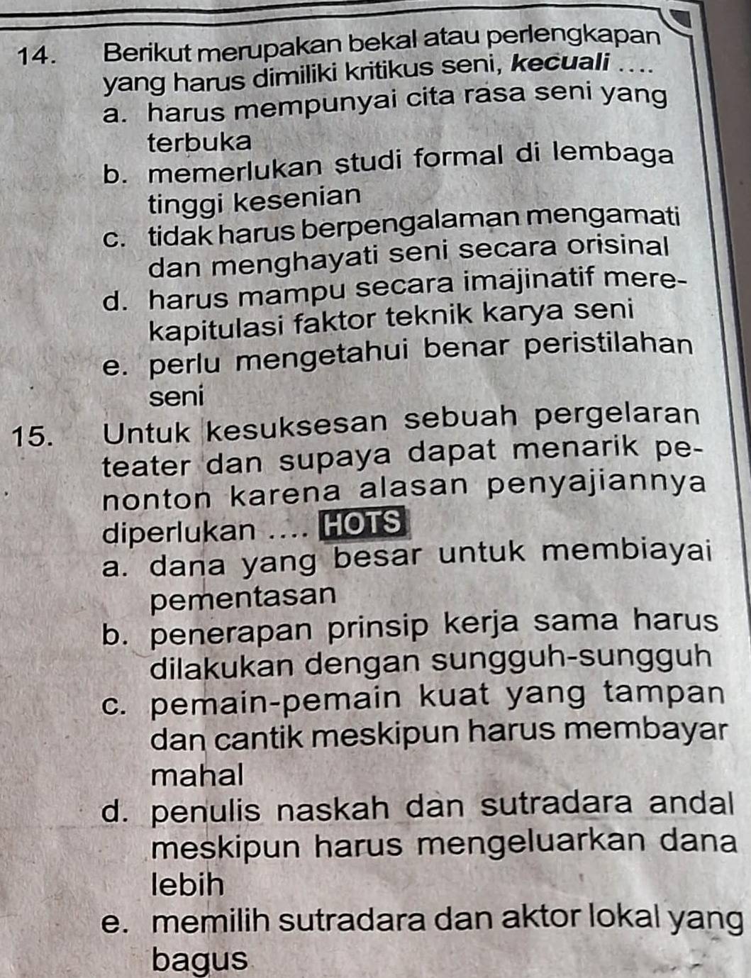 Berikut merupakan bekal atau perlengkapan
yang harus dimiliki kritikus seni, kecuali .
a. harus mempunyai cita rasa seni yang
terbuka
b. memerlukan studi formal di lembaga
tinggi kesenian
c. tidak harus berpengalaman mengamati
dan menghayati seni secara orisinal
d. harus mampu secara imajinatif mere-
kapitulasi faktor teknik karya seni
e. perlu mengetahui benar peristilahan
seni
15. Untuk kesuksesan sebuah pergelaran
teater dan supaya dapat menarik pe-
nonton karena alasan penyajiannya
diperlukan .... HOTS
a. dana yang besar untuk membiayai
pementasan
b. penerapan prinsip kerja sama harus
dilakukan dengan sungguh-sungguh
c. pemain-pemain kuat yang tampan
dan cantik meskipun harus membayar
mahal
d. penulis naskah dan sutradara andal
meskipun harus mengeluarkan dana
lebih
e. memilih sutradara dan aktor lokal yang
bagus