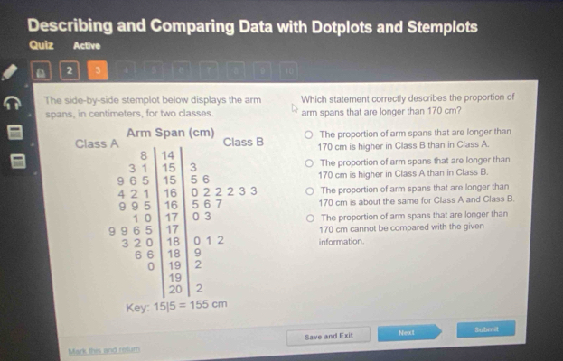 Describing and Comparing Data with Dotplots and Stemplots
Quiz Active
D 2 3 9
The side-by-side stemplot below displays the arm Which statement correctly describes the proportion of
spans, in centimeters, for two classes. arm spans that are longer than 170 cm?
The proportion of arm spans that are longer than
170 cm is higher in Class B than in Class A.
The proportion of arm spans that are longer than
170 cm is higher in Class A than in Class B.
The proportion of arm spans that are longer than
170 cm is about the same for Class A and Class B.
The proportion of arm spans that are longer than
170 cm cannot be compared with the given
information.
Save and Exit Next Submit
Mark this and retum