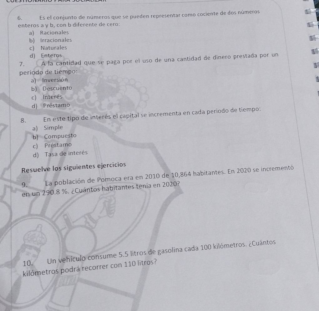 Es el conjunto de números que se pueden representar como cociente de dos números
enteros a y b, con b diferente de cero:
a) Racionales
b) Irracionales
c) Naturales
d) Enteros
7. A la cantidad que se paga por el uso de una cantidad de dinero prestada por un
periodo de tiempo:
a) Inversión
b) Descuento
c) Interés
d) Préstamo
8. En este tipo de interés el capital se incrementa en cada periodo de tiempo:
a) Simple
b) Compuesto
c) Préstamo
d) Tasa de interés
Resuelve los siguientes ejercicios
9. La población de Pomoca era en 2010 de 10,864 habitantes. En 2020 se incrementó
en un 290.8 %. ¿Cuántos habitantes tenía en 2020?
10. Un vehículo consume 5.5 litros de gasolina cada 100 kilómetros. ¿Cuántos
kilómetros podrá recorrer con 110 litros?