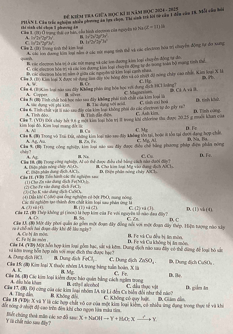 Đề kIÈM tRA GIữA học kÌ II năm họC 2024 - 2025
PHÀN I Câu trắc nghiệm nhiều phương án lựa chọn. Thí sinh trả lời từ câu 1 đến câu 18. Mỗi câu hỏi
thí sinh chỉ chọn 1 phương án
Câu 1. (B) Ở trạng thái cơ bản, cấu hình electron của nguyên tử Na (Z=11)la
A. 1s^22s^22p^63s^1. B. 1s^22s^22p^63s^2.
C. 1s^22s^32p^63s^2. D. 1s^22s^22p^73s^1
Câu 2. (B) Trong tinh thể kim loại
A. các ion dương kim loại nằm ở các nút mạng tinh thể và các electron hóa trị chuyển động tự do xung
quanh.
B. các electron hóa trị ở các nút mạng và các ion dương kim loại chuyển động tự do.
C. các electron hóa trị và các ion dương kim loại chuyển động tự do trong toàn bộ mạng tinh thể.
D. các electron hóa trị nằm ở giữa các nguyên tử kim loại cạnh nhau.
Câu 3. (B) Kim loại X được sử dụng làm dẫy tóc bóng đèn và có nhiệt độ nóng chảy cao nhất. Kim loại X là
A. W B. Cr. C. Hg. D. Pb.
Câu 4. (B)Kim loại nào sau đây Không phản ứng hóa học với dung dịch HCl loãng?
A. Copper. B. silver. C. Magnesium. D. Cả A và B.
Câu 5: (B) Tính chất hoá học nào sau đây không phải tính chất của kim loại là
A. tác dụng với phi kim. B. Tác dụng với acid. C. tính oxi hoá D. tính khử.
Câu 6. Tính chất vật lí nào sau đây của kim loại không phải do các electron tự do gây ra?
A. Tính dẻo. B. Tính dẫn điện. C. Ánh kim. D. Tính cứng.
Câu 7. (VD) Đốt cháy hết 9.6 g một kim loại hóa trị II trong khí chlorine thu được 20.25 g muối khan của
kim loại đó. Kim loại mang đốt là:
A. Al B. Cu C. Mg D. Fe
Câu 8. (B) Trong vỏ Trái Đất, những kim loại nào sau đây không tồn tại, hoặc ít tồn tại dưới dạng hợp chất.
A. Ag, Au. B. Zn, Fe. C. Mg, Al. D. Na, Ba.
Câu 9. (B) Trong công nghiệp, kim loại nào sau đây được điều chế bằng phương pháp điện phân nóng
chảy?
A. Ag. B. Na. C. Cu. D. Fe.
Câu 10. (B) Trong công nghiệp, Al có thể được điều chế bằng cách nào dưới đây?
A. Điện phân nóng chảy Al₂O₃. B. Cho kim loại Mg vào dung dịch AlCl₃.
C. Điện phân dung dịch AlCl₃. D. Điện phân nóng chảy AlCl₃.
Câu 11. (VD) Tiển hành các thí nghiệm sau:
(1) Cho Zn vào dung dịch Fe(NO_3) 2.
(2) Cho Fe vào dung dịch FeCl₃
(3) Cho K vào dung dịch CuSO₄.
(4) Dẫn khí C (dư) qua ổng nghiệm có bột PbO, nung nóng.
Các thí nghiệm tạo thành đơn chất kim loại sau phản ứng là
A. (3) và (4). B. (1) và (2). C. (2) và (3). D. (1) và (4).
Câu 12. (B) Thép không gỉ (inox) là hợp kim của Fe với nguyên tố nào dau đây?
A. Cr. B. Sn. C. Zn. D. C
Câu 13. (B) Một dây phơi quần áo gồm một đoạn dây đồng nối với một đoạn dây thép. Hiện tượng nào xảy
ra ở chỗ nổi hai đoạn dây khi đề lâu ngày?
A. Cu bị ăn mòn. B. Fe và Cu đều bị ăn mòn.
C. Fe bị ăn mòn . D. Fe và Cu không bị ăn mòn.
Câu 14. (VD) Một hỗn hợp kim loại gồm bạc, sắt và kẽm. Dung dịch nào sau đây có thể dừng để loại bỏ sắt
và kẽm trong hỗn hợp nên với mục đích thu được bạc?
A. Dung dịch HCl. B. Dung dịch FeCl_2. C. Dung dịch ZnSO_4. D. Dung dịch CuSO₄ .
Câu 15: (B) Kim loại X thuộc nhóm IA trong bảng tuần hoàn. X là
B. Mg.
A. K. C. Fe. D. Be.
Câu 16. (B) Các kim loại kiểm được bảo quản bằng cách ngâm trọng
A. dầu hỏa khan B. ethyl alcohol C. dầu thực vật D. giấm ăn
Câu 17. (B). Độ cứng của các kim loại nhóm IA từ Li đến Cs biến đổi như thế nào?
A. Tăng dần. B. Không đổi. C. Không có quy luật. D. Giảm dần.
Câu 18 (VD): X và Y là các hợp chất vô cơ của một kim loại kiểm, có nhiều ứng dụng trong thực tế và khi
đốt nóng ở nhiệt độ cao trên đèn khí cho ngọn lửa màu tím.
Biết chúng thoả mãn các sơ đồ sau: X+NaOHto Y+H_2O;Xxrightarrow t^0Y.
Y là chất nào sau đây?