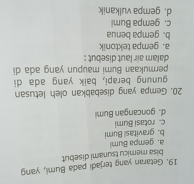 Getaran yang terjadi pada Bumi, yang
bisa memicu tsunami disebut
a. gempa Bumi
b. gravitasi Bumi
c. rotasi Bumi
d. goncangan Bumi
20. Gempa yang disebabkan oleh letusan
gunung berapi, baik yang ada di
permukaan Bumi maupun yang ada di
dalam air laut disebut :
a. gempa tektonik
b. gempa benua
c. gempa Bumi
d. gempa vulkanik