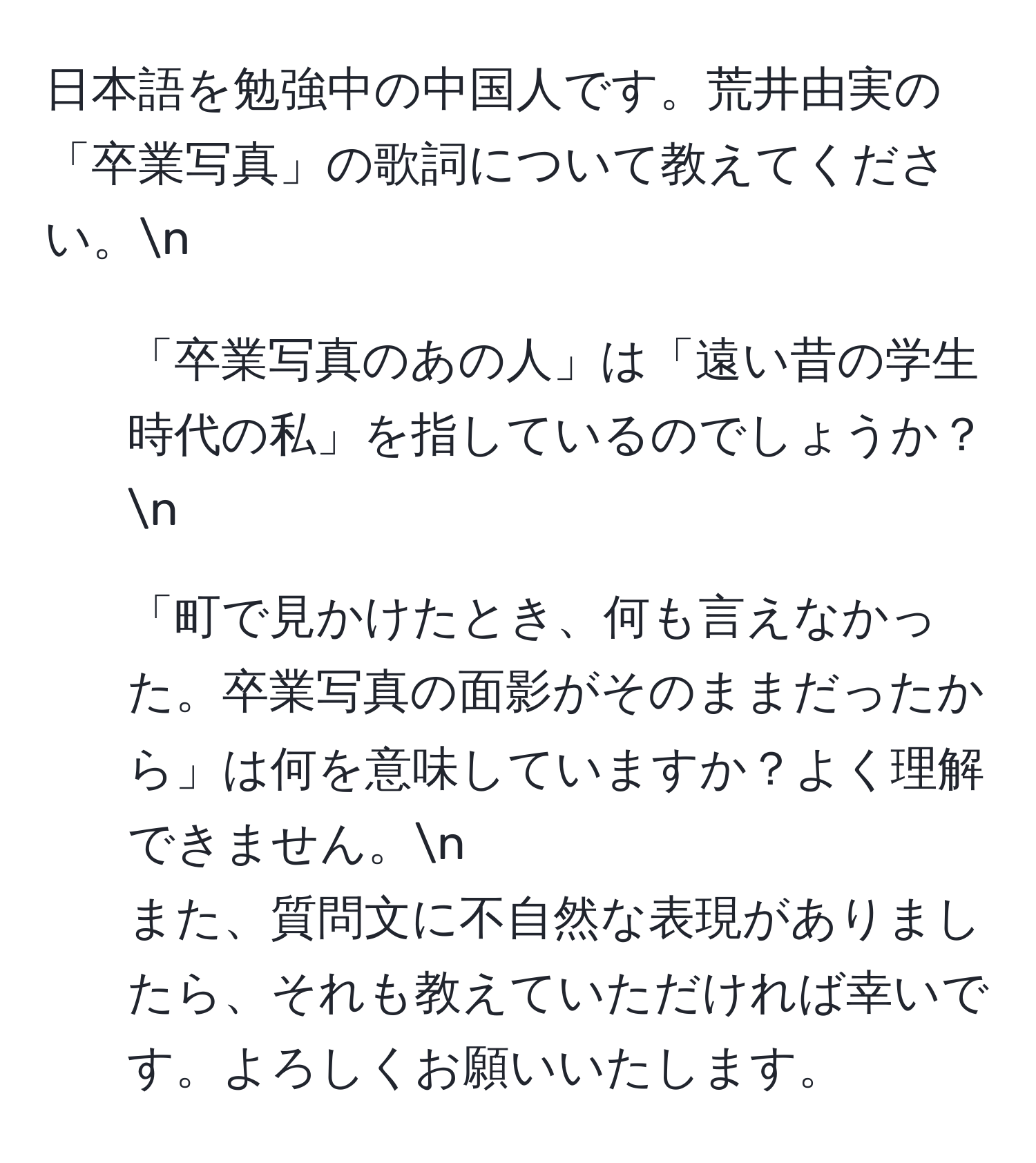 日本語を勉強中の中国人です。荒井由実の「卒業写真」の歌詞について教えてください。n  
1. 「卒業写真のあの人」は「遠い昔の学生時代の私」を指しているのでしょうか？n  
2. 「町で見かけたとき、何も言えなかった。卒業写真の面影がそのままだったから」は何を意味していますか？よく理解できません。n  
また、質問文に不自然な表現がありましたら、それも教えていただければ幸いです。よろしくお願いいたします。