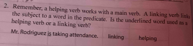 Remember, a helping verb works with a main verb. A linking verb link 
the subject to a word in the predicate. Is the underlined word used as a 
helping verb or a linking verb? 
Mr. Rodriguez is taking attendance. linking helping