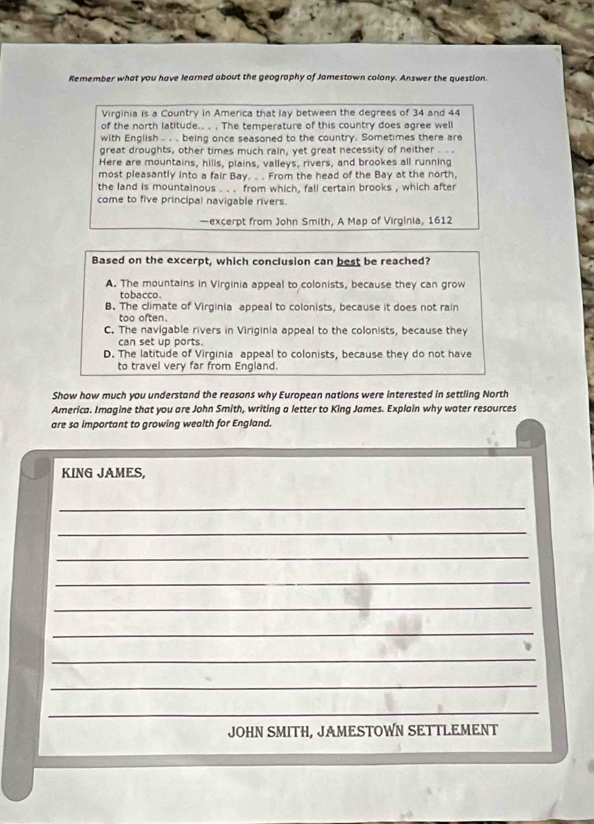 Remember what you have learned about the geography of Jamestown colony. Answer the question.
Virginia is a Country in America that lay between the degrees of 34 and 44
of the north latitude.. . . The temperature of this country does agree well
with English . . . being once seasoned to the country. Sometimes there are
great droughts, other times much rain, yet great necessity of neither . .
Here are mountains, hills, plains, valleys, rivers, and brookes all running
most pleasantly into a fair Bay. .. From the head of the Bay at the north,
the land is mountainous . .. from which, fall certain brooks , which after
come to five principal navigable rivers.
—excerpt from John Smith, A Map of Virginia, 1612
Based on the excerpt, which conclusion can best be reached?
A. The mountains in Virginia appeal to colonists, because they can grow
tobacco.
B. The climate of Virginia appeal to colonists, because it does not rain
too often.
C. The navigable rivers in Viriginia appeal to the colonists, because they
can set up ports.
D. The latitude of Virginia appeal to colonists, because they do not have
to travel very far from England.
Show how much you understand the reasons why European nations were interested in settling North
America. Imagine that you are John Smith, writing a letter to King James. Explain why water resources
are so important to growing wealth for England.
KING JAMES,
_
_
_
_
_
_
_
_
_
_
JOHN SMITH, JAMESTOWN SETTLEMENT
