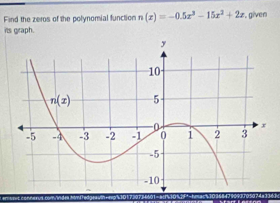 Find the zeros of the polynomial function n(x)=-0.5x^3-15x^2+2x , given
its graph.
.enssvc.connexus.com/index.html?edgeauth=exp%3D1730734601~acl%3D%2F*~hmac%3D368479093705074a3363c
Start Loscón