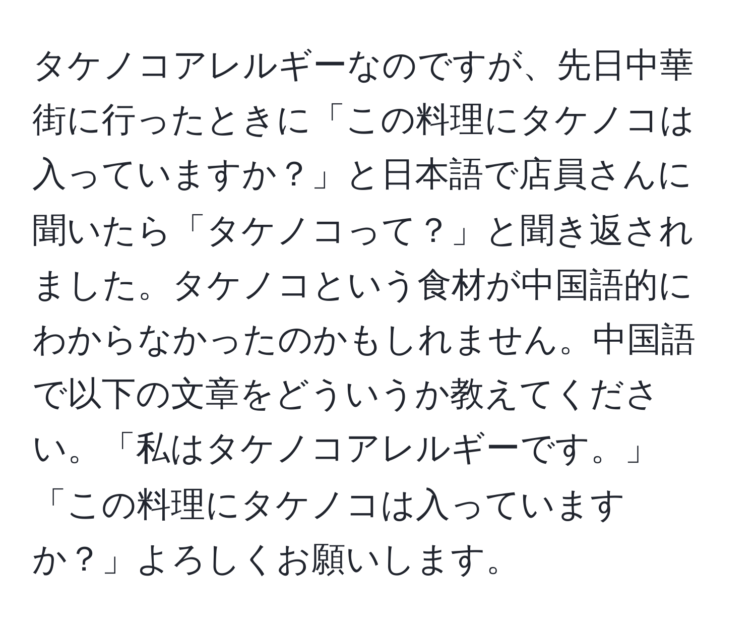 タケノコアレルギーなのですが、先日中華街に行ったときに「この料理にタケノコは入っていますか？」と日本語で店員さんに聞いたら「タケノコって？」と聞き返されました。タケノコという食材が中国語的にわからなかったのかもしれません。中国語で以下の文章をどういうか教えてください。「私はタケノコアレルギーです。」 「この料理にタケノコは入っていますか？」よろしくお願いします。