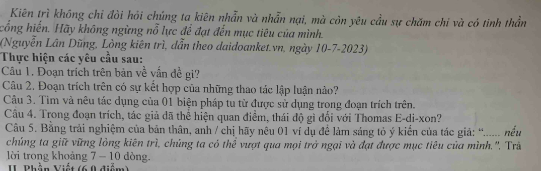 Kiên trì không chỉ đòi hỏi chúng ta kiên nhẫn và nhẫn nại, mà còn yêu cầu sự chăm chi và có tinh thần 
cống hiến. Hãy không ngừng nỗ lực đề đạt đến mục tiêu của mình. 
(Nguyễn Lân Dũng, Lòng kiên trì, dẫn theo daidoanket.vn, ngày 10-7-2023) 
Thực hiện các yêu cầu sau: 
Câu 1. Đoạn trích trên bản về vấn đề gì? 
Câu 2. Đoạn trích trên có sự kết hợp của những thao tác lập luận nào? 
Câu 3. Tìm và nêu tác dụng của 01 biện pháp tu từ được sử dụng trong đoạn trích trên. 
Câu 4. Trong đoạn trích, tác giả đã thể hiện quan điểm, thái độ gì đối với Thomas E-di-xon? 
Câu 5. Bằng trải nghiệm của bản thân, anh / chị hãy nêu 01 ví dụ để làm sáng tỏ ý kiến của tác giả: “..... nếu 
chúng ta giữ vững lòng kiên trì, chúng ta có thể vượt qua mọi trở ngại và đạt được mục tiêu của mình.'. Trả 
lời trong khoảng 7 - 10 dòng. 
I Bhần Viết (6 9 điểm)