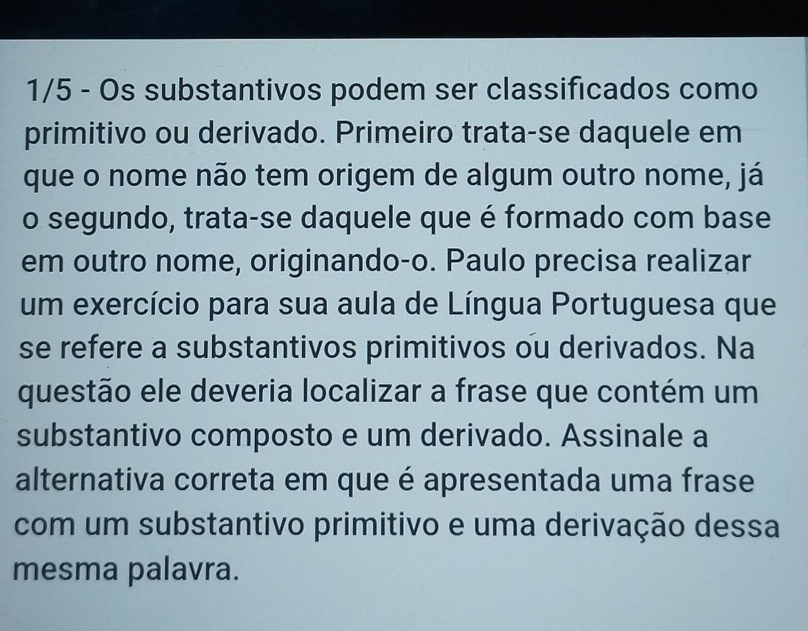 1/5 - Os substantivos podem ser classificados como 
primitivo ou derivado. Primeiro trata-se daquele em 
que o nome não tem origem de algum outro nome, já 
o segundo, trata-se daquele que é formado com base 
em outro nome, originando-o. Paulo precisa realizar 
um exercício para sua aula de Língua Portuguesa que 
se refere a substantivos primitivos ou derivados. Na 
questão ele deveria localizar a frase que contém um 
substantivo composto e um derivado. Assinale a 
alternativa correta em que é apresentada uma frase 
com um substantivo primitivo e uma derivação dessa 
mesma palavra.