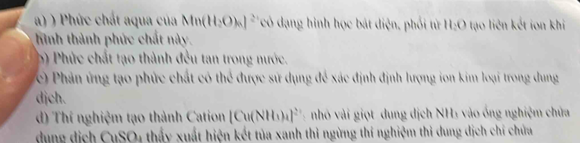 ) Phức chát aqua của Mn(H_2O)_6]^2+ có dạng hình học bát diện, phối từ H_2O tạo liên kết ion khi 
hình thành phức chất này. 
b ) Phức chất tạo thành đều tan trong nước. 
c) Phản ứng tạo phức chất có thể được sử dụng để xác định định lượng ion kim loại trong dung 
djch. 
d) Thí nghiệm tạo thành Cation [Cu(NH_3)_4]^2+ h vài giọt dung dịch NH₃ vào ống nghiệm chứa 
dung dịch CuSO4 thấy xuất hiện kết tủa xanh thì ngừng thí nghiệm thì dung dịch chỉ chứa