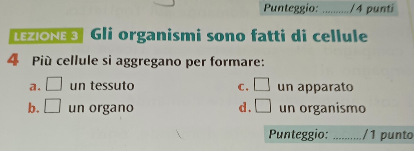 Punteggio: _/4 punti
LEZIONE 3| Gli organismi sono fatti di cellule
4 Più cellule si aggregano per formare:
a. □ un tessuto C. □ un apparato
b. □ un organo d . □ un organismo
Punteggio: _/1 punto