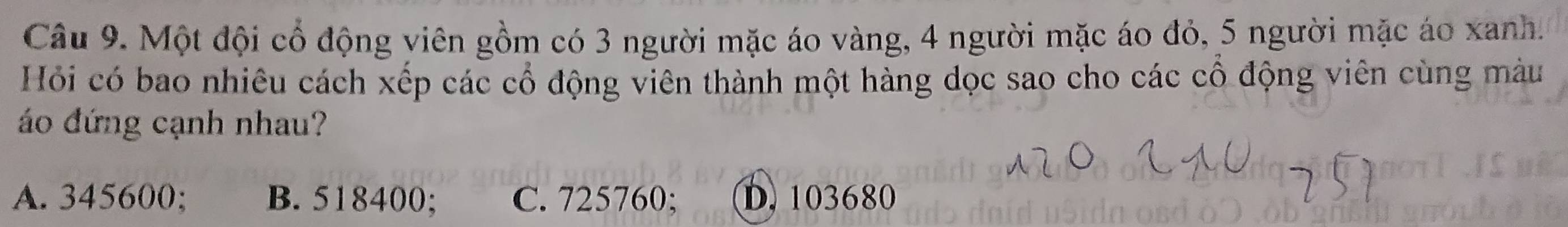 Một đội cổ động viên gồm có 3 người mặc áo vàng, 4 người mặc áo đỏ, 5 người mặc áo xanh.
Hỏi có bao nhiêu cách xếp các cổ động viên thành một hàng dọc sao cho các cổ động viên cùng màu
áo đứng cạnh nhau?
A. 345600; B. 518400; C. 725760; D. 103680