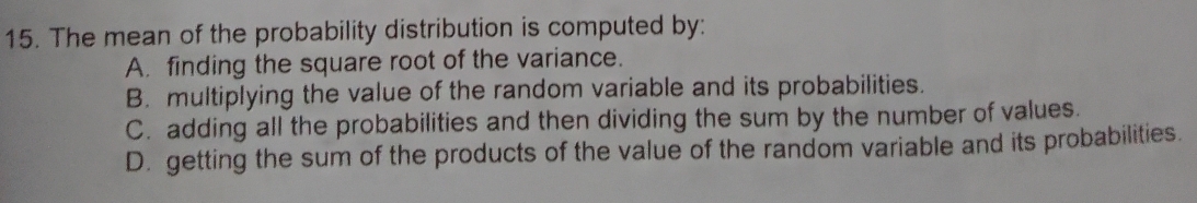 The mean of the probability distribution is computed by:
A. finding the square root of the variance.
B. multiplying the value of the random variable and its probabilities.
C. adding all the probabilities and then dividing the sum by the number of values.
D. getting the sum of the products of the value of the random variable and its probabilities.