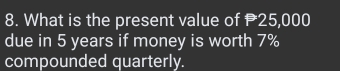 What is the present value of 25,000
due in 5 years if money is worth 7%
compounded quarterly.