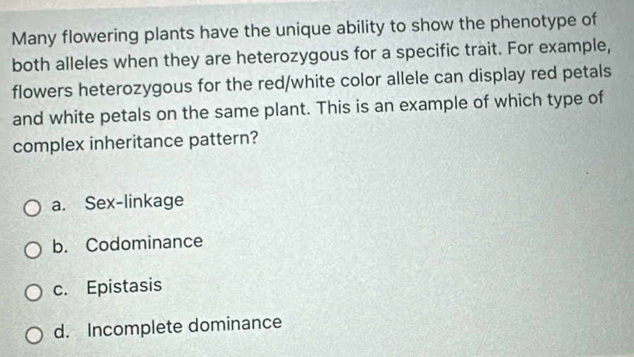 Many flowering plants have the unique ability to show the phenotype of
both alleles when they are heterozygous for a specific trait. For example,
flowers heterozygous for the red/white color allele can display red petals
and white petals on the same plant. This is an example of which type of
complex inheritance pattern?
a. Sex-linkage
b. Codominance
c. Epistasis
d. Incomplete dominance