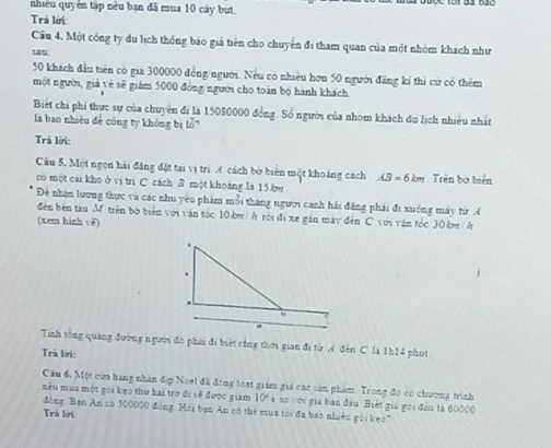 nhiều quyền tập nều bạn đã mua 10 cây but. 
Trả lời: 
Câu 4. Một công ty du lịch thông bảo giá tiên cho chuyển đi tham quan của một nhóm khách như 
san
50 khách đầu tiên có gia 300000 đồng/người. Nếu có nhiều hơn 50 người đăng kí thi cứ có thêm 
một người, giả vẻ sẽ giám 5000 đồng/người cho toàn bộ hành khách 
Biết chi phi thực sự của chuyên đi là 15080000 đồng. Số người của nhóm khách du lịch nhiều nhất 
là bao nhiêu đề công ty không bị lỗ? 
Trả lời: 
Câu 5. Một ngọn hải đăng đặt tai vị trì cách bờ biên một khoáng cách AB=6km Trèn bơ biển 
có một cai kho ở vi trì C cách B một khoảng là 15 bw 
Đề nhận lương thực và các nhu yêu phẩm mỗi tháng người canh hải đăng phái đi xuống máy từ A 
đên bên tàu M trên bờ biển với vận tốc 10.kw/ h rới đi xe gán mày đến C với vận tóc 30 kw /h
(xem hinh vē) 
Tinh tổng quảng đường người đó phái đi biết rằng thời gian đi từ A đến C là 1h14 phút 
Trà lời: 
Câu 6, Một cửa hạng nhân đợp Noel đã đóng loạt giám giả các sản phẩm Trong đó có chương trình 
nêu mùa một gọi kẹo thứ hai trờ đi sề được giám 10° à so với giá ban đầu Biết gia gọi đầu là 60000
đồng: Bạn An có 500000 đóng, Hói bạn An có thể mua tới đã bao nhiên gỏi kẹo" 
Trá kời: