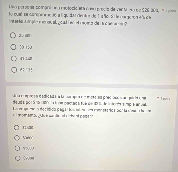 Una persona compró una motocicleta cuyo precio de venta era de $28 000, * 1 point
la cual se comprometió a liquidar dentro de 1 año. Si le cargaron 4% de
interés simple mensual, ¿cuál es el monto de la operación?
25 300
30 150
41 440
62 135
Una empresa dedicada a la compra de metales preciosos adquirió una 1 point
deuda por $45 000, la tasa pactada fue de 32% de interés simple anual.
La empresa a decidido pagar los intereses monetarios por la deuda hasta
el momento. ¿Qué cantidad deberá pagar?
$2400.
$3600
$5800
$9300