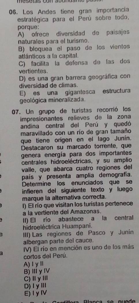 mesetas con abundane pa
06. Los Andes tiene gran importancia
estratégica para el Perú sobre todo,
porque:
A) ofrece diversidad de paisajes
naturales para el turismo.
B) bloquea el paso de los vientos
atlánticos a la capital.
C) facilita la defensa de las dos
vertientes.
D) es una gran barrera geográfica con
diversidad de climas.
E) es una gigantesca estructura
geológica mineralizada.
07. Un grupo de turistas recorrió los
impresionantes relieves de la zona
andina central del Perú y quedó
maravillado con un río de gran tamaño
que tiene origen en el lago Junín.
Destacaron su marcado torrente, que
genera energía para dos importantes
centrales hidroeléctricas, y su amplio
valle, que abarca cuatro regiones del
país y presenta amplia demografía.
Determine los enunciados que se
infieren del siguiente texto y luego
marque la alternativa correcta.
I) El río que visitan los turistas pertenece
a la vertiente del Amazonas.
II) El río abastece a la central
hidroeléctrica Huampaní.
a III) Las regiones de Pasco y Junín
albergan parte del cauce.
a IV) El río en mención es uno de los más
cortos del Perú.
A)ⅠyⅡ
B) ⅢyⅣ
C)ⅡyⅢ
D)ⅠyⅢ
E)IyⅣ
Blança se nuede