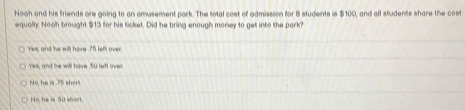 Noah and his friends are going to an amusement park. The total cost of admission for 8 students is $100, and all students share the cost
equally. Noah brought $13 for his ticket. Did he bring enough money to get into the park?
Yes, and he will have . 75 left over.
Yes, and he will have . 50 left over.
No, he is . 75 short.
No, he is 50 short.