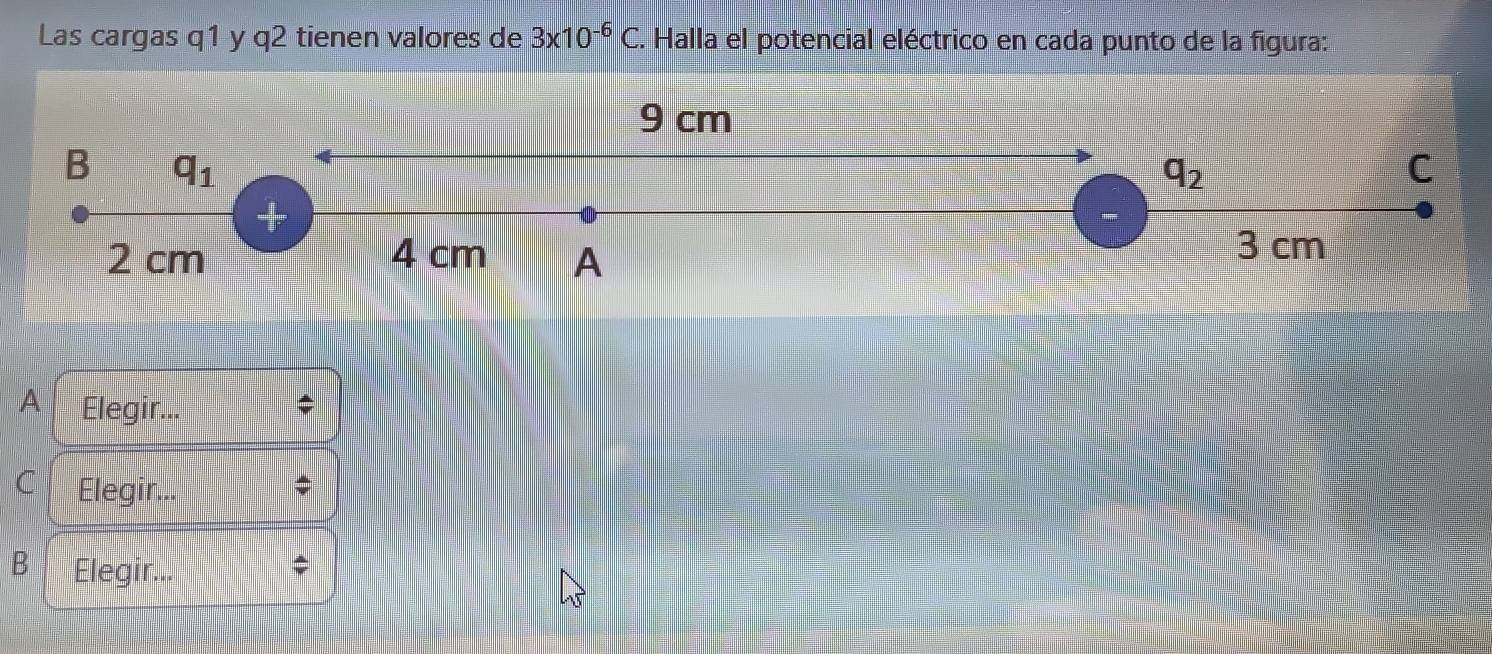 Las cargas q1 y q2 tienen valores de 3x10^(-6)C C. Halla el potencial eléctrico en cada punto de la figura:
9 cm
B q_1
q_2
C
+
2 cm 4 cm A
3 cm
A Elegir.
;
C Elegir.. $
B Elegir...