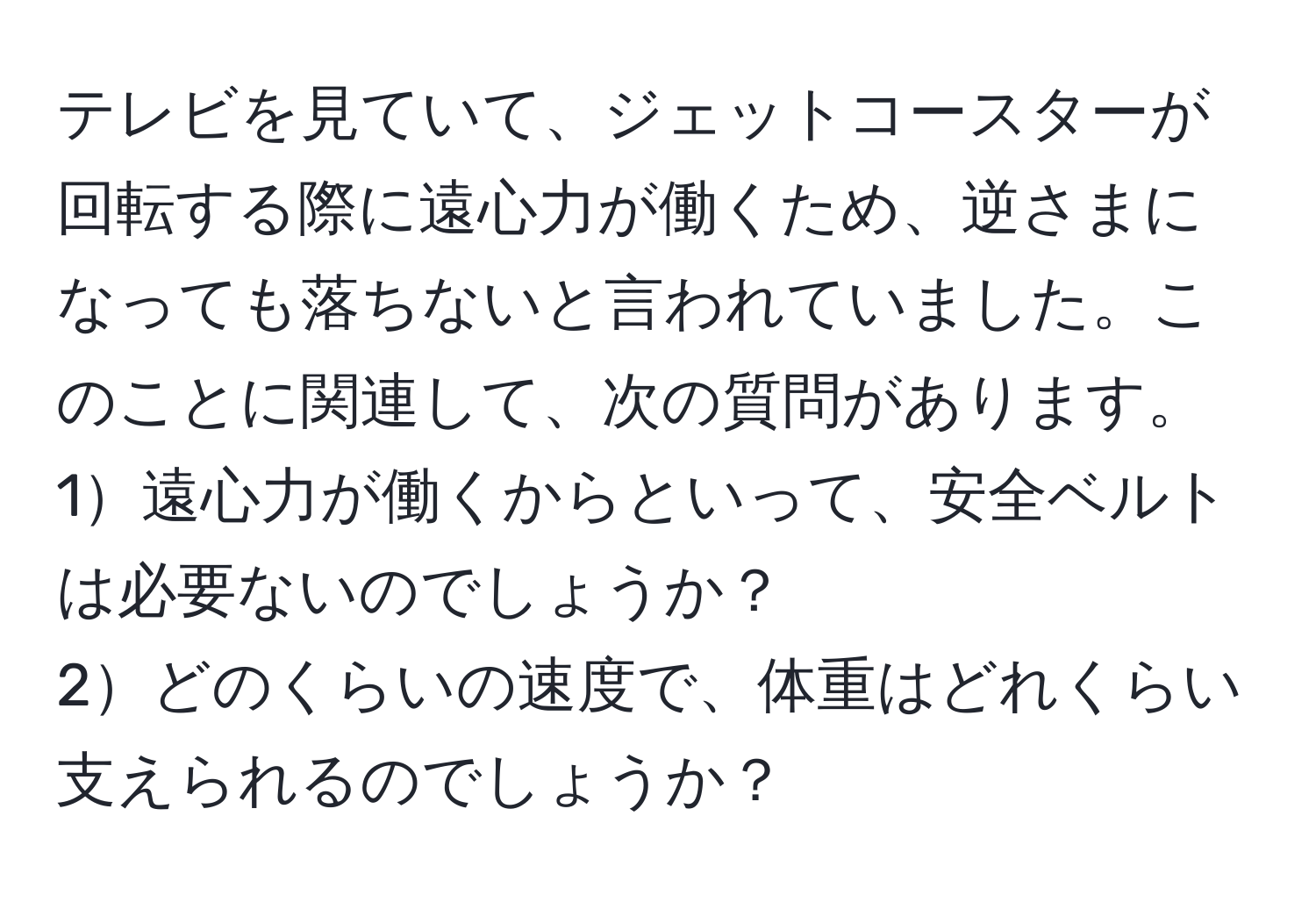 テレビを見ていて、ジェットコースターが回転する際に遠心力が働くため、逆さまになっても落ちないと言われていました。このことに関連して、次の質問があります。  
1遠心力が働くからといって、安全ベルトは必要ないのでしょうか？  
2どのくらいの速度で、体重はどれくらい支えられるのでしょうか？