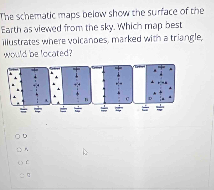 The schematic maps below show the surface of the
Earth as viewed from the sky. Which map best
illustrates where volcanoes, marked with a triangle,
would be located?
A
n
c D
= a = *
D
A
C
B