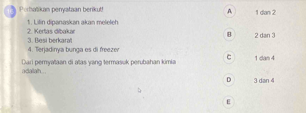 Perhatikan penyataan berikut! 1 dan 2
A
1. Lilin dipanaskan akan meleleh
2. Kertas dibakar
B
3. Besi berkarat 2 dan 3
4. Terjadinya bunga es di freezer
C
Dari pernyataan di atas yang termasuk perubahan kimia 1 dan 4
adalah...
D 3 dan 4
E