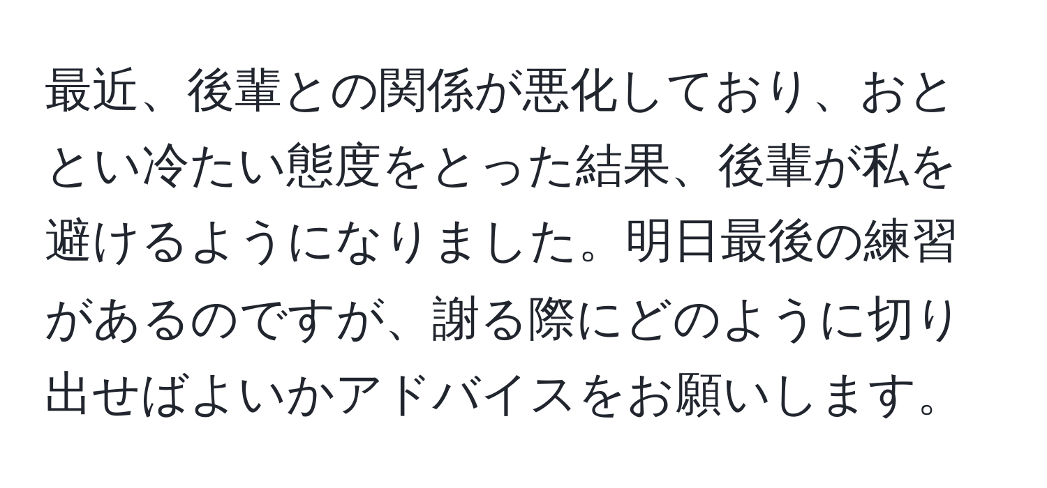 最近、後輩との関係が悪化しており、おととい冷たい態度をとった結果、後輩が私を避けるようになりました。明日最後の練習があるのですが、謝る際にどのように切り出せばよいかアドバイスをお願いします。