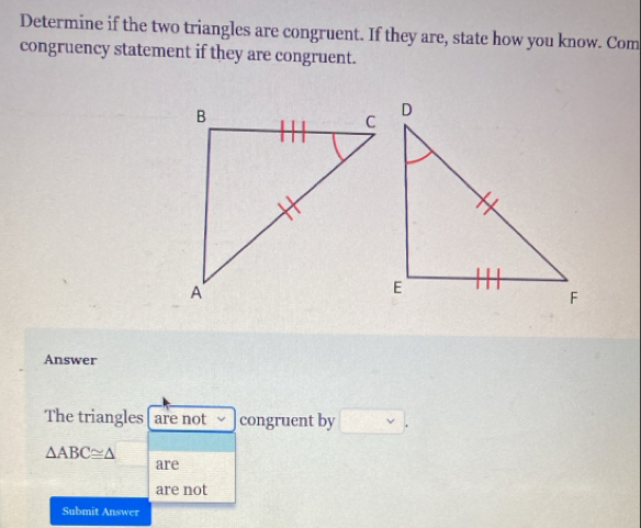 Determine if the two triangles are congruent. If they are, state how you know. Com 
congruency statement if they are congruent. 
Answer 
The triangles are not congruent by □
△ ABC≌ △
are 
are not 
Submit Answer