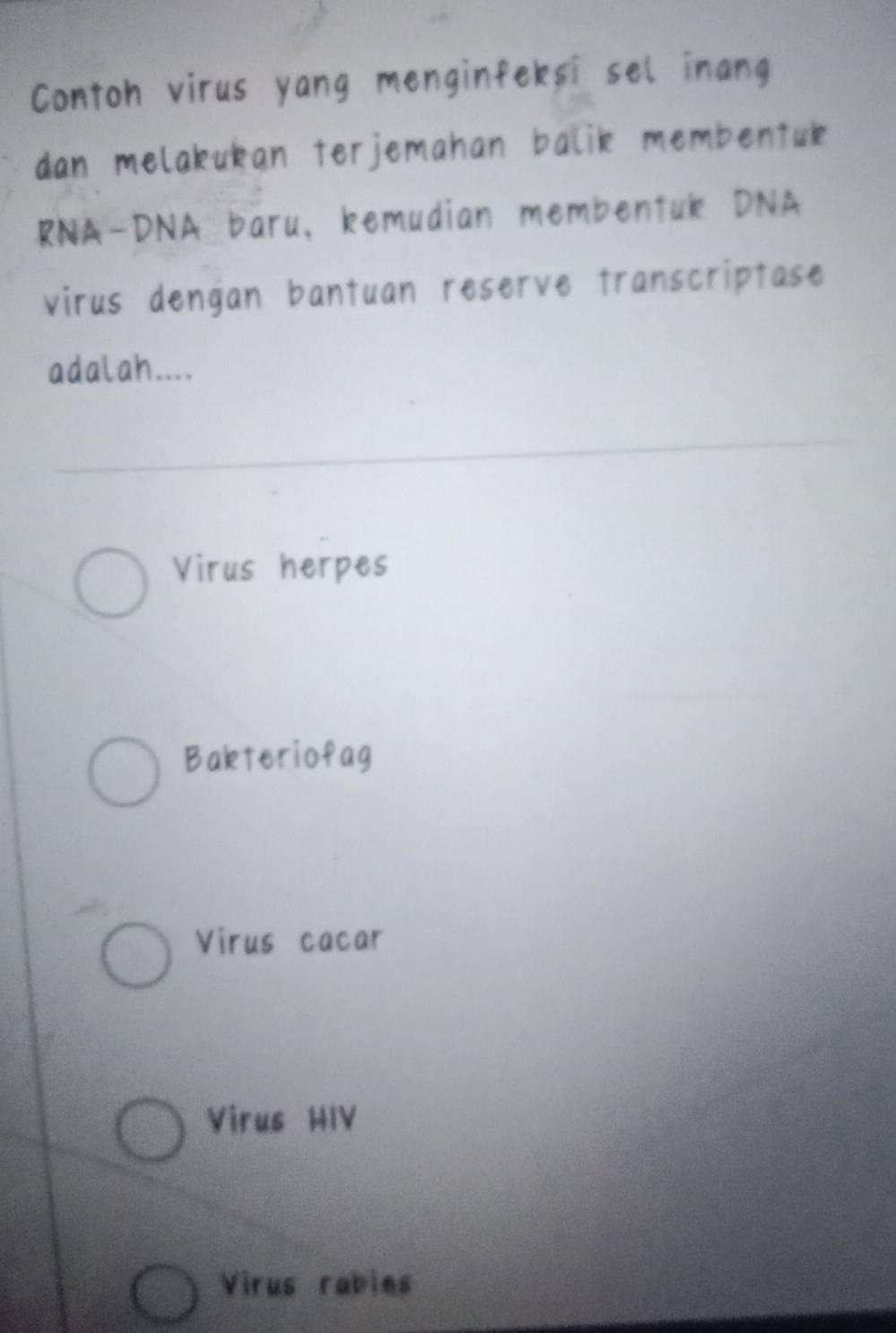 Contoh virus yang menginfeksi sel inang
dan melakukan terjemahan balik membentuk
RNA-DNA baru, kemudian membentuk DNA
virus dengan bantuan reserve transcriptase
adalah....
Virus herpes
Bakteriofag
Virus cacar
Virus HIV
Virus rabies