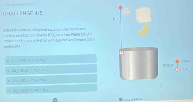 Show Description
CHALLENGE 4/5
Select the correct chemical equation that represents
making one Carbon Dioxide (CO_2) and two Water (2H_2O)
molecules from one Methane (CH_4) and two Oxygen (2O_2)
molecules
a CH_4+2CO_2-O_2+2H_2O OFF
OVEN
b. 2O_2+2H_2Oto CO_2+CH_4
ON
c CH_4+2O_2-CO_2+2H_2O
d. CO_2+2H_2O-CH_4+2O_2
Learn More