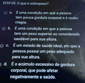 EFEF28: O que é sobrepeso?
a. É uma condição em que a pessoa
tem pouca gordura corporal e é muito
magra.
b. É uma condição em que a pessoa
tem um peso superior ao considerado
saudável para sua altura.
c. É um estado de saúde ideal, em que a
pessoa possui um peso adequado
para sua altura.
d. É o acúmulo excessivo de gordura
corporal, que pode afetar
negativamente a saúde.