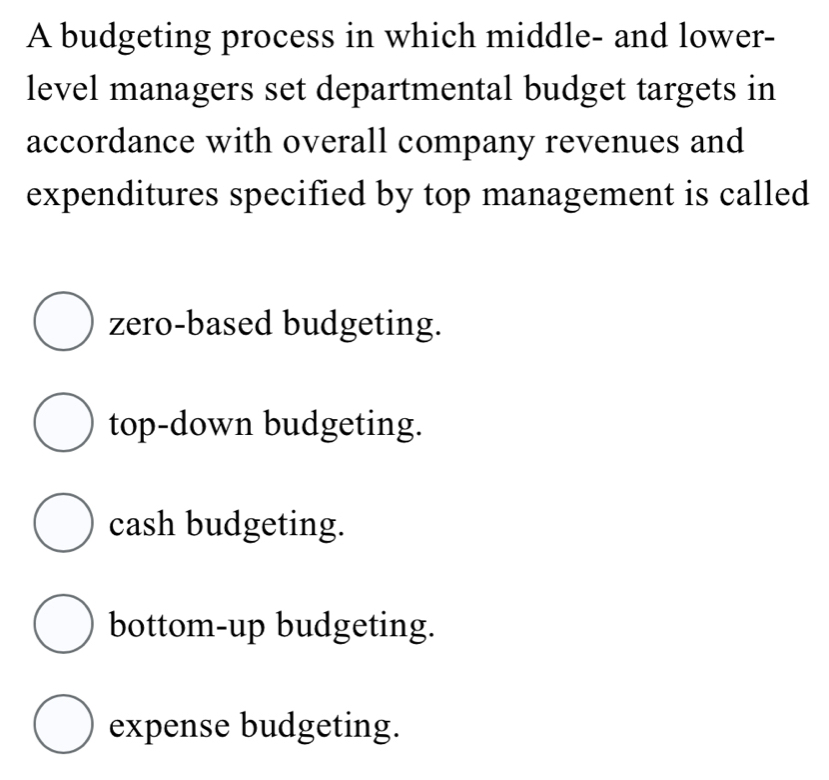 A budgeting process in which middle- and lower-
level managers set departmental budget targets in
accordance with overall company revenues and
expenditures specified by top management is called
zero-based budgeting.
top-down budgeting.
cash budgeting.
bottom-up budgeting.
expense budgeting.