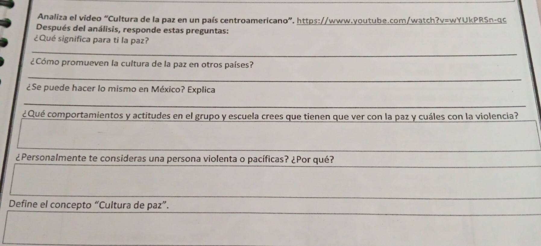 Analiza el video “Cultura de la paz en un país centroamericano”. https://www.youtube.com/watch?v=wYUkPRSn-qc 
Después del análisis, responde estas preguntas: 
¿Qué significa para ti la paz? 
_ 
¿Cómo promueven la cultura de la paz en otros países? 
_ 
¿Se puede hacer lo mismo en México? Explica 
_ 
_ 
¿ Qué comportamientos y actitudes en el grupo y escuela crees que tienen que ver con la paz y cuáles con la violencia? 
¿Personalmente te consideras una persona violenta o pacíficas? ¿Por qué? 
Define el concepto “Cultura de paz”.