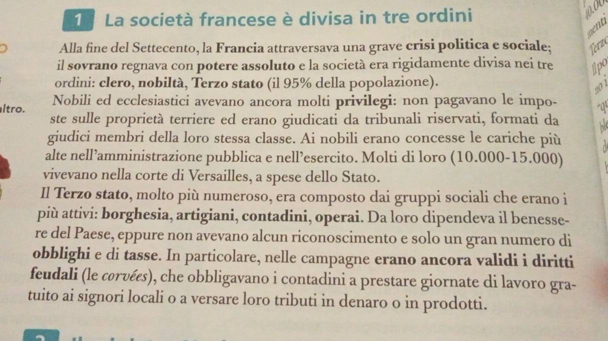 La società francese è divisa in tre ordini
0.00
ment 
Alla fine del Settecento, la Francia attraversava una grave crisi politica e sociale; Terzo 
il sovrano regnava con potere assoluto e la società era rigidamente divisa nei tre Ipo 
ordini: clero, nobiltà, Terzo stato (il 95% della popolazione). 
no 1 
ltro. Nobili ed ecclesiastici avevano ancora molti privilegi: non pagavano le impo- q 
ste sulle proprietà terriere ed erano giudicati da tribunali riservati, formati da h 
giudici membri della loro stessa classe. Ai nobili erano concesse le cariche più 
alte nell’amministrazione pubblica e nell’esercito. Molti di loro (10.000-15.000) 
vivevano nella corte di Versailles, a spese dello Stato. 
Il Terzo stato, molto più numeroso, era composto dai gruppi sociali che erano i 
più attivi: borghesia, artigiani, contadini, operai. Da loro dipendeva il benesse- 
re del Paese, eppure non avevano alcun riconoscimento e solo un gran numero di 
obblighi e di tasse. In particolare, nelle campagne erano ancora validi i diritti 
feudali (le corυées), che obbligavano i contadini a prestare giornate di lavoro gra- 
tuito ai signori locali o a versare loro tributi in denaro o in prodotti.