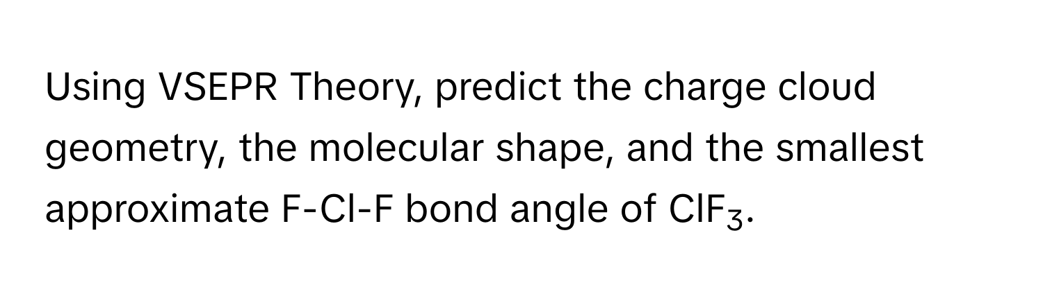 Using VSEPR Theory, predict the charge cloud geometry, the molecular shape, and the smallest approximate F-Cl-F bond angle of ClF3.