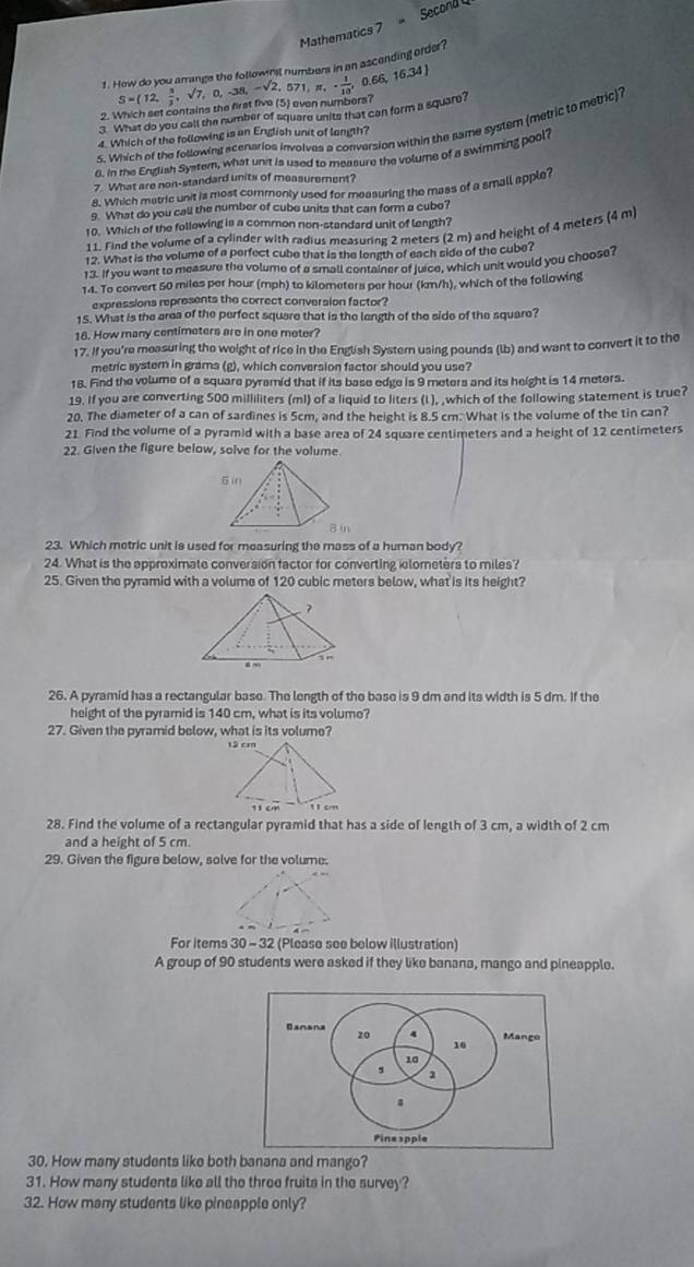 Mathematics 7 = Second 
1. How do you arrange the followifil numbers in an ascending order?
2. Which set contains the first five (5) even numbers? S=(12, 3/2 ,sqrt(7),0,-38,-sqrt(2),571,π , - 1/10 , 0.66,16.34]
3. What do you call the number of square units that can form a square?
5. Which of the following acenarios involves a conversion within the same system (metric to metric)?
4. Which of the following is an English unit of langth?
8. in the English System, what unit is used to measure the volume of a swimming pool?
7 What are non-standard units of measurement?
£. Which metric unit is most commonly used for measuring the mass of a small apple?
9. What do you call the number of cube units that can form a cubo?
10. Which of the following is a common non-standard unit of length?
11. Find the volume of a cylinder with radius measuring 2 meters (2 m) and height of 4 meters (4 m
12. What is the volume of a perfect cube that is the length of each side of the cube?
1 3. If you want to measure the volume of a small container of juice, which unit would you choose?
14. To convert 50 miles per hour (mph) to kilometers per hour (km/h), which of the following
expressions represents the correct conversion factor?
15. What is the area of the perfect square that is the length of the side of the square?
18. How many centimeters are in one meter?
17. If you're measuring the weight of rice in the English Systern using pounds (lb) and want to convert it to the
metric systern in grams (g), which conversion factor should you use?
18. Find the volume of a square pyremid that if its base edge is 9 meters and its height is 14 meters.
19. If you are converting 500 milliliters (ml) of a liquid to liters (I ), ,which of the following statement is true?
20. The diameter of a can of sardines is 5cm, and the height is 8.5 cm. What is the volume of the tin can?
21. Find the volume of a pyramid with a base area of 24 square centimeters and a height of 12 centimeters
22. Given the figure below, solve for the volume
23. Which metric unit is used for measuring the mass of a human body?
24. What is the approximate conversion factor for converting elometers to miles?
25. Given the pyramid with a volume of 120 cubic meters below, what is its height?
26. A pyramid has a rectangular base. The length of the base is 9 dm and its width is 5 dm. If the
height of the pyramid is 140 cm, what is its volume?
27. Given the pyramid below, what is its volume?
28. Find the volume of a rectangular pyramid that has a side of length of 3 cm, a width of 2 cm
and a height of 5 cm.
29. Given the figure below, solve for the volume.
For items 30 - 32 (Please see below illustration)
A group of 90 students were asked if they like banana, mango and pineapple.
30. How many students like both banana and mango?
31. How many students like all the three fruits in the survey?
32. How many students like pineapple only?